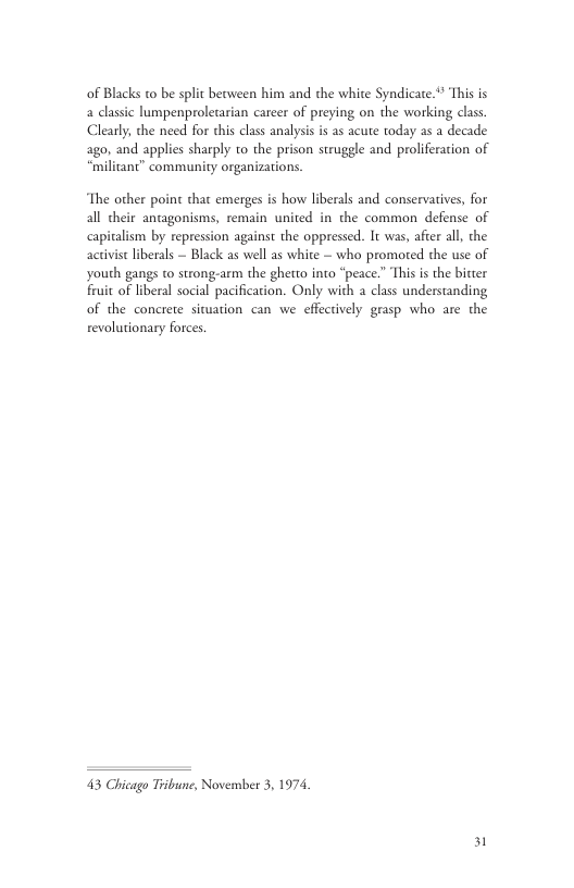 of Blacks to be split between him and the white Syndicate.** This is a classic lumpenproletarian carcer of preying on the working class Clearly, the need for this class analysis is as acute today as a decade ago, and applies sharply to the prison struggle and proliferation of “miliant” community organizations The other point that emerges is how liberals and conservatives, for all their antagonisms, remain united in the common defense of capitalism by repression against the oppressed. It was, after all, the activise liberals — Black as well as white ~ who promoted the use of youth gangs to strong-arm the ghetto into “peace.” This is the bitter Fruit of liberal social pacification. Only with class understanding of the concrete situation can we effectively grasp who are the revolutionary forces. 43 Chicago Tribune, November 3, 1974, 31